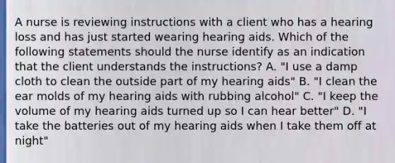 A nurse is reviewing instructions with a client who has a hearing loss and has just started wearing hearing aids. Which of the following statements should the nurse identify as an indication that the client understands the instructions? A. "I use a damp cloth to clean the outside part of my hearing aids" B. "I clean the ear molds of my hearing aids with rubbing alcohol" C. "I keep the volume of my hearing aids turned up so I can hear better" D. "I take the batteries out of my hearing aids when I take them off at night"