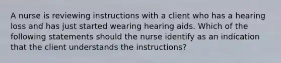 A nurse is reviewing instructions with a client who has a hearing loss and has just started wearing hearing aids. Which of the following statements should the nurse identify as an indication that the client understands the instructions?