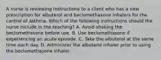 A nurse is reviewing instructions to a client who has a new prescription for albuterol and beclomethasone inhalers for the control of asthma. Which of the following instructions should the nurse include in the teaching? A. Avoid shaking the beclomethasone before use. B. Use beclomethasone if experiencing an acute episode. C. Take the albuterol at the same time each day. D. Administer the albuterol inhaler prior to using the beclomethasone inhaler.