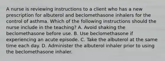 A nurse is reviewing instructions to a client who has a new prescription for albuterol and beclomethasone inhalers for the control of asthma. Which of the following instructions should the nurse include in the teaching? A. Avoid shaking the beclomethasone before use. B. Use beclomethasone if experiencing an acute episode. C. Take the albuterol at the same time each day. D. Administer the albuterol inhaler prior to using the beclomethasone inhaler.