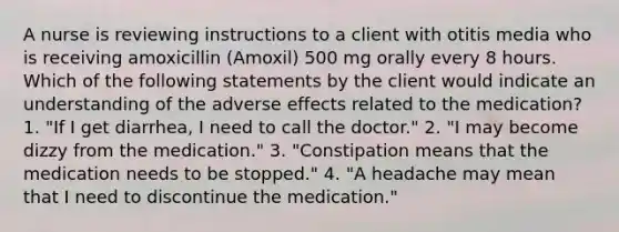 A nurse is reviewing instructions to a client with otitis media who is receiving amoxicillin (Amoxil) 500 mg orally every 8 hours. Which of the following statements by the client would indicate an understanding of the adverse effects related to the medication? 1. "If I get diarrhea, I need to call the doctor." 2. "I may become dizzy from the medication." 3. "Constipation means that the medication needs to be stopped." 4. "A headache may mean that I need to discontinue the medication."