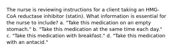 The nurse is reviewing instructions for a client taking an HMG-CoA reductase inhibitor (statin). What information is essential for the nurse to include? a. "Take this medication on an empty stomach." b. "Take this medication at the same time each day." c. "Take this medication with breakfast." d. "Take this medication with an antacid."