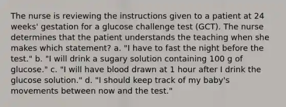 The nurse is reviewing the instructions given to a patient at 24 weeks' gestation for a glucose challenge test (GCT). The nurse determines that the patient understands the teaching when she makes which statement? a. "I have to fast the night before the test." b. "I will drink a sugary solution containing 100 g of glucose." c. "I will have blood drawn at 1 hour after I drink the glucose solution." d. "I should keep track of my baby's movements between now and the test."