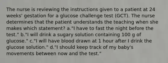 The nurse is reviewing the instructions given to a patient at 24 weeks' gestation for a glucose challenge test (GCT). The nurse determines that the patient understands the teaching when she makes which statement? a."I have to fast the night before the test." b."I will drink a sugary solution containing 100 g of glucose." c."I will have blood drawn at 1 hour after I drink the glucose solution." d."I should keep track of my baby's movements between now and the test."