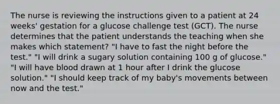 The nurse is reviewing the instructions given to a patient at 24 weeks' gestation for a glucose challenge test (GCT). The nurse determines that the patient understands the teaching when she makes which statement? "I have to fast the night before the test." "I will drink a sugary solution containing 100 g of glucose." "I will have blood drawn at 1 hour after I drink the glucose solution." "I should keep track of my baby's movements between now and the test."