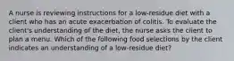 A nurse is reviewing instructions for a low-residue diet with a client who has an acute exacerbation of colitis. To evaluate the client's understanding of the diet, the nurse asks the client to plan a menu. Which of the following food selections by the client indicates an understanding of a low-residue diet?