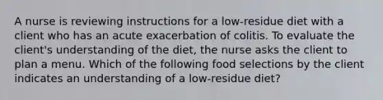 A nurse is reviewing instructions for a low-residue diet with a client who has an acute exacerbation of colitis. To evaluate the client's understanding of the diet, the nurse asks the client to plan a menu. Which of the following food selections by the client indicates an understanding of a low-residue diet?