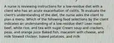 A nurse is reviewing instructions for a low-residue diet with a client who has an acute exacerbation of colitis. To evaluate the client's understanding of the diet, the nurse asks the client to plan a menu. Which of the following food selections by the client indicates an understanding of a low-residue diet? Lean roast beef, white rice, and tea with sugar Cream soup and crackers, peas, and orange juice Baked fish, macaroni with cheese, and milk Stewed chicken, baked potatoes, and milk