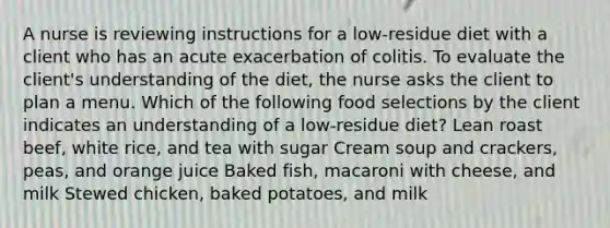 A nurse is reviewing instructions for a low-residue diet with a client who has an acute exacerbation of colitis. To evaluate the client's understanding of the diet, the nurse asks the client to plan a menu. Which of the following food selections by the client indicates an understanding of a low-residue diet? Lean roast beef, white rice, and tea with sugar Cream soup and crackers, peas, and orange juice Baked fish, macaroni with cheese, and milk Stewed chicken, baked potatoes, and milk