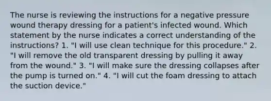 The nurse is reviewing the instructions for a negative pressure wound therapy dressing for a patient's infected wound. Which statement by the nurse indicates a correct understanding of the instructions? 1. "I will use clean technique for this procedure." 2. "I will remove the old transparent dressing by pulling it away from the wound." 3. "I will make sure the dressing collapses after the pump is turned on." 4. "I will cut the foam dressing to attach the suction device."