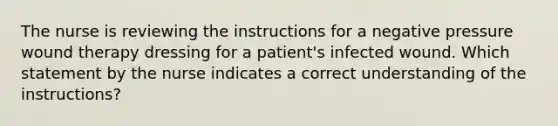 The nurse is reviewing the instructions for a negative pressure wound therapy dressing for a patient's infected wound. Which statement by the nurse indicates a correct understanding of the instructions?