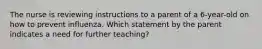 The nurse is reviewing instructions to a parent of a 6-year-old on how to prevent influenza. Which statement by the parent indicates a need for further teaching?