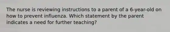 The nurse is reviewing instructions to a parent of a 6-year-old on how to prevent influenza. Which statement by the parent indicates a need for further teaching?