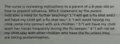 The nurse is reviewing instructions to a parent of a 6-year-old on how to prevent influenza. Which statement by the parent indicates a need for further teaching? 1."I will get a flu shot and I will have my child get a flu shot too." 2."I will avoid having my child come into contact with sick children." 3."I will have my child wash her hands frequently during the flu season." 4."I will not let my child play with other children who have the flu unless they are taking acetaminophen.