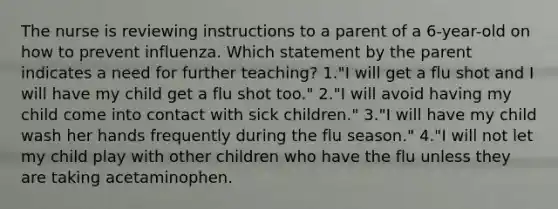 The nurse is reviewing instructions to a parent of a 6-year-old on how to prevent influenza. Which statement by the parent indicates a need for further teaching? 1."I will get a flu shot and I will have my child get a flu shot too." 2."I will avoid having my child come into contact with sick children." 3."I will have my child wash her hands frequently during the flu season." 4."I will not let my child play with other children who have the flu unless they are taking acetaminophen.