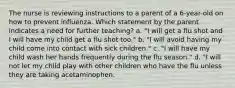 The nurse is reviewing instructions to a parent of a 6-year-old on how to prevent influenza. Which statement by the parent indicates a need for further teaching? a. "I will get a flu shot and I will have my child get a flu shot too." b. "I will avoid having my child come into contact with sick children." c. "I will have my child wash her hands frequently during the flu season." d. "I will not let my child play with other children who have the flu unless they are taking acetaminophen.