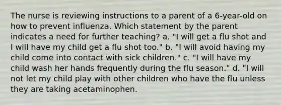 The nurse is reviewing instructions to a parent of a 6-year-old on how to prevent influenza. Which statement by the parent indicates a need for further teaching? a. "I will get a flu shot and I will have my child get a flu shot too." b. "I will avoid having my child come into contact with sick children." c. "I will have my child wash her hands frequently during the flu season." d. "I will not let my child play with other children who have the flu unless they are taking acetaminophen.