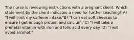 The nurse is reviewing instructions with a pregnant client. Which statement by the client indicates a need for further teaching? A) "I will limit my caffeine intake."B) "I can eat soft cheeses to ensure I get enough protein and calcium."C) "I will take a prenatal vitamin with iron and folic acid every day."D) "I will avoid alcohol."