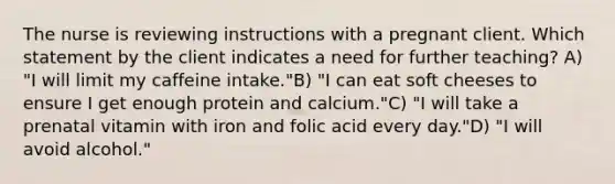 The nurse is reviewing instructions with a pregnant client. Which statement by the client indicates a need for further teaching? A) "I will limit my caffeine intake."B) "I can eat soft cheeses to ensure I get enough protein and calcium."C) "I will take a prenatal vitamin with iron and folic acid every day."D) "I will avoid alcohol."