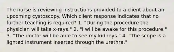 The nurse is reviewing instructions provided to a client about an upcoming cystoscopy. Which client response indicates that no further teaching is required? 1. "During the procedure the physician will take x-rays." 2. "I will be awake for this procedure." 3. "The doctor will be able to see my kidneys." 4. "The scope is a lighted instrument inserted through the urethra."