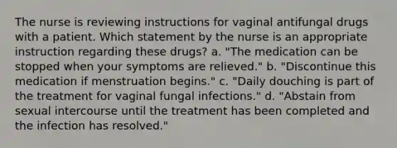 The nurse is reviewing instructions for vaginal antifungal drugs with a patient. Which statement by the nurse is an appropriate instruction regarding these drugs? a. "The medication can be stopped when your symptoms are relieved." b. "Discontinue this medication if menstruation begins." c. "Daily douching is part of the treatment for vaginal fungal infections." d. "Abstain from sexual intercourse until the treatment has been completed and the infection has resolved."