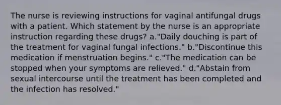 The nurse is reviewing instructions for vaginal antifungal drugs with a patient. Which statement by the nurse is an appropriate instruction regarding these drugs? a."Daily douching is part of the treatment for vaginal fungal infections." b."Discontinue this medication if menstruation begins." c."The medication can be stopped when your symptoms are relieved." d."Abstain from sexual intercourse until the treatment has been completed and the infection has resolved."