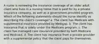 A nurse is reviewing the insurance coverage of an older adult client who lives in a nursing home that is paid for by a private insurance company, as well as a government-provided program. Which of the following statements should the nurse identify as describing the client's coverage? a. The client has Medicare with supplemental insurance provided by Medigap. b. The client has insurance that is solely under the Medicare program. c. The client has managed care insurance provided by both Medicare and Medicaid. d. The client has insurance from a private provider with a supplemental policy that the client pays for themselves.