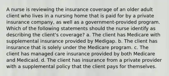 A nurse is reviewing the insurance coverage of an older adult client who lives in a nursing home that is paid for by a private insurance company, as well as a government-provided program. Which of the following statements should the nurse identify as describing the client's coverage? a. The client has Medicare with supplemental insurance provided by Medigap. b. The client has insurance that is solely under the Medicare program. c. The client has managed care insurance provided by both Medicare and Medicaid. d. The client has insurance from a private provider with a supplemental policy that the client pays for themselves.