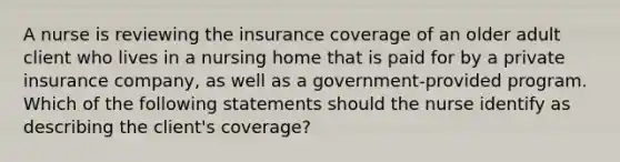 A nurse is reviewing the insurance coverage of an older adult client who lives in a nursing home that is paid for by a private insurance company, as well as a government-provided program. Which of the following statements should the nurse identify as describing the client's coverage?