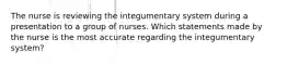 The nurse is reviewing the integumentary system during a presentation to a group of nurses. Which statements made by the nurse is the most accurate regarding the integumentary system?