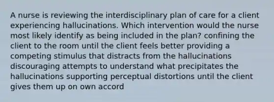 A nurse is reviewing the interdisciplinary plan of care for a client experiencing hallucinations. Which intervention would the nurse most likely identify as being included in the plan? confining the client to the room until the client feels better providing a competing stimulus that distracts from the hallucinations discouraging attempts to understand what precipitates the hallucinations supporting perceptual distortions until the client gives them up on own accord