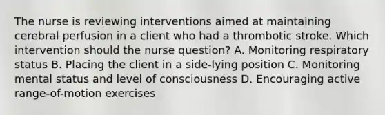 The nurse is reviewing interventions aimed at maintaining cerebral perfusion in a client who had a thrombotic stroke. Which intervention should the nurse​ question? A. Monitoring respiratory status B. Placing the client in a​ side-lying position C. Monitoring mental status and level of consciousness D. Encouraging active​ range-of-motion exercises