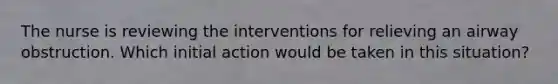 The nurse is reviewing the interventions for relieving an airway obstruction. Which initial action would be taken in this situation?