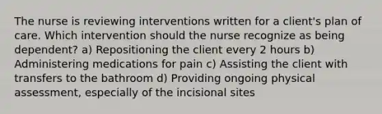 The nurse is reviewing interventions written for a client's plan of care. Which intervention should the nurse recognize as being dependent? a) Repositioning the client every 2 hours b) Administering medications for pain c) Assisting the client with transfers to the bathroom d) Providing ongoing physical assessment, especially of the incisional sites