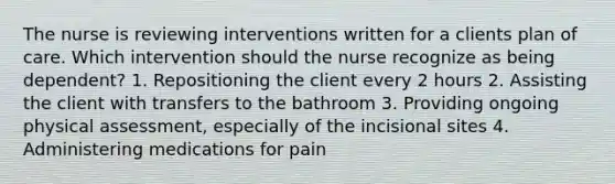 The nurse is reviewing interventions written for a clients plan of care. Which intervention should the nurse recognize as being dependent? 1. Repositioning the client every 2 hours 2. Assisting the client with transfers to the bathroom 3. Providing ongoing physical assessment, especially of the incisional sites 4. Administering medications for pain