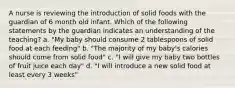 A nurse is reviewing the introduction of solid foods with the guardian of 6 month old infant. Which of the following statements by the guardian indicates an understanding of the teaching? a. "My baby should consume 2 tablespoons of solid food at each feeding" b. "The majority of my baby's calories should come from solid food" c. "I will give my baby two bottles of fruit juice each day" d. "I will introduce a new solid food at least every 3 weeks"