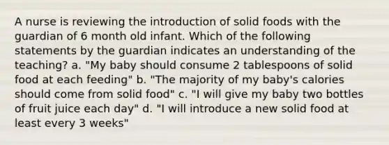 A nurse is reviewing the introduction of solid foods with the guardian of 6 month old infant. Which of the following statements by the guardian indicates an understanding of the teaching? a. "My baby should consume 2 tablespoons of solid food at each feeding" b. "The majority of my baby's calories should come from solid food" c. "I will give my baby two bottles of fruit juice each day" d. "I will introduce a new solid food at least every 3 weeks"