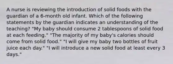 A nurse is reviewing the introduction of solid foods with the guardian of a 6-month old infant. Which of the following statements by the guardian indicates an understanding of the teaching? "My baby should consume 2 tablespoons of solid food at each feeding." "The majority of my baby's calories should come from solid food." "I will give my baby two bottles of fruit juice each day." "I will introduce a new solid food at least every 3 days."