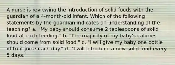 A nurse is reviewing the introduction of solid foods with the guardian of a 4-month-old infant. Which of the following statements by the guardian indicates an understanding of the teaching? a. "My baby should consume 2 tablespoons of solid food at each feeding." b. "The majority of my baby's calories should come from solid food." c. "I will give my baby one bottle of fruit juice each day." d. "I will introduce a new solid food every 5 days."