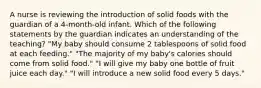 A nurse is reviewing the introduction of solid foods with the guardian of a 4-month-old infant. Which of the following statements by the guardian indicates an understanding of the teaching? "My baby should consume 2 tablespoons of solid food at each feeding." "The majority of my baby's calories should come from solid food." "I will give my baby one bottle of fruit juice each day." "I will introduce a new solid food every 5 days."