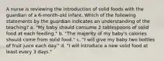 A nurse is reviewing the introduction of solid foods with the guardian of a 6-month-old infant. Which of the following statements by the guardian indicates an understanding of the teaching? a. "My baby should consume 2 tablespoons of solid food at each feeding." b. "The majority of my baby's calories should come from solid food." c. "I will give my baby two bottles of fruit juice each day." d. "I will introduce a new solid food at least every 3 days."