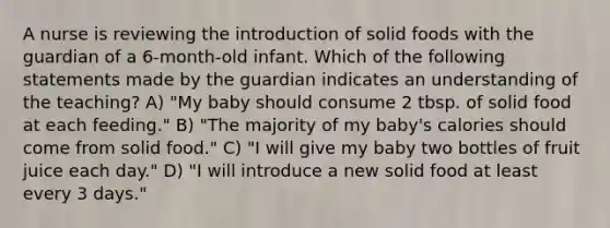 A nurse is reviewing the introduction of solid foods with the guardian of a 6-month-old infant. Which of the following statements made by the guardian indicates an understanding of the teaching? A) "My baby should consume 2 tbsp. of solid food at each feeding." B) "The majority of my baby's calories should come from solid food." C) "I will give my baby two bottles of fruit juice each day." D) "I will introduce a new solid food at least every 3 days."