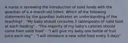 A nurse is reviewing the introduction of solid foods with the guardian of a 4-month-old infant. Which of the following statements by the guardian indicates an understanding of the teaching? - "My baby should consume 2 tablespoons of solid food at each feeding" - "The majority of my baby's calories should come from solid food" - "I will give my baby one bottle of fruit juice each day" - "I will introduce a new solid food every 5 days"