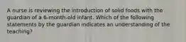 A nurse is reviewing the introduction of solid foods with the guardian of a 6-month-old infant. Which of the following statements by the guardian indicates an understanding of the teaching?