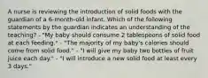 A nurse is reviewing the introduction of solid foods with the guardian of a 6-month-old infant. Which of the following statements by the guardian indicates an understanding of the teaching? - "My baby should consume 2 tablespoons of solid food at each feeding." - "The majority of my baby's calories should come from solid food." - "I will give my baby two bottles of fruit juice each day." - "I will introduce a new solid food at least every 3 days."