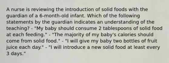 A nurse is reviewing the introduction of solid foods with the guardian of a 6-month-old infant. Which of the following statements by the guardian indicates an understanding of the teaching? - "My baby should consume 2 tablespoons of solid food at each feeding." - "The majority of my baby's calories should come from solid food." - "I will give my baby two bottles of fruit juice each day." - "I will introduce a new solid food at least every 3 days."