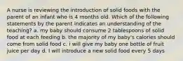 A nurse is reviewing the introduction of solid foods with the parent of an infant who is 4 months old. Which of the following statements by the parent indicates an understanding of the teaching? a. my baby should consume 2 tablespoons of solid food at each feeding b. the majority of my baby's calories should come from solid food c. i will give my baby one bottle of fruit juice per day d. I will introduce a new solid food every 5 days