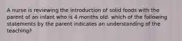 A nurse is reviewing the introduction of solid foods with the parent of an infant who is 4 months old. which of the following statements by the parent indicates an understanding of the teaching?