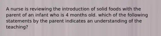 A nurse is reviewing the introduction of solid foods with the parent of an infant who is 4 months old. which of the following statements by the parent indicates an understanding of the teaching?