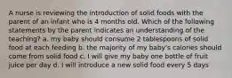 A nurse is reviewing the introduction of solid foods with the parent of an infant who is 4 months old. Which of the following statements by the parent indicates an understanding of the teaching? a. my baby should consume 2 tablespoons of solid food at each feeding b. the majority of my baby's calories should come from solid food c. I will give my baby one bottle of fruit juice per day d. I will introduce a new solid food every 5 days